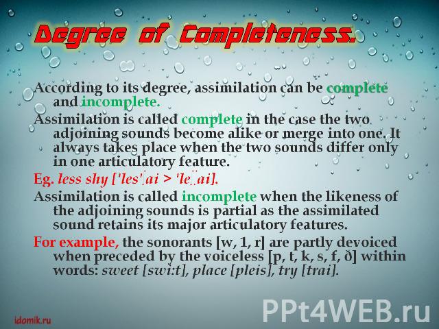 Degree of Completeness.According to its degree, assimilation can be complete and incomplete.Assimilation is called complete in the case the two adjoining sounds become alike or merge into one. It always takes place when the two sounds differ only in…