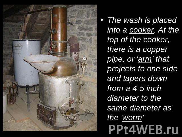 The wash is placed into a cooker. At the top of the cooker, there is a copper pipe, or 'arm' that projects to one side and tapers down from a 4-5 inch diameter to the same diameter as the 'worm'