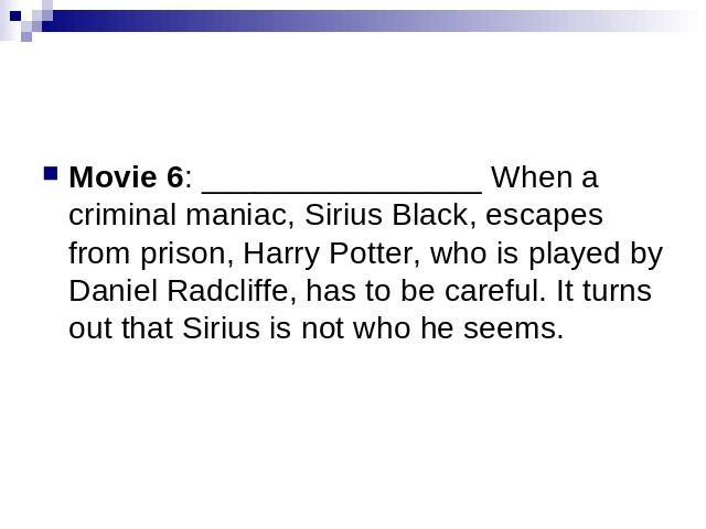 Movie 6: ________________ When a criminal maniac, Sirius Black, escapes from prison, Harry Potter, who is played by Daniel Radcliffe, has to be careful. It turns out that Sirius is not who he seems.