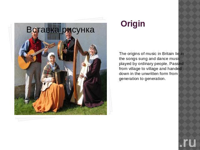 Origin The origins of music in Britain lie in the songs sung and dance music played by ordinary people. Passed from village to village and handed down in the unwritten form from generation to generation.