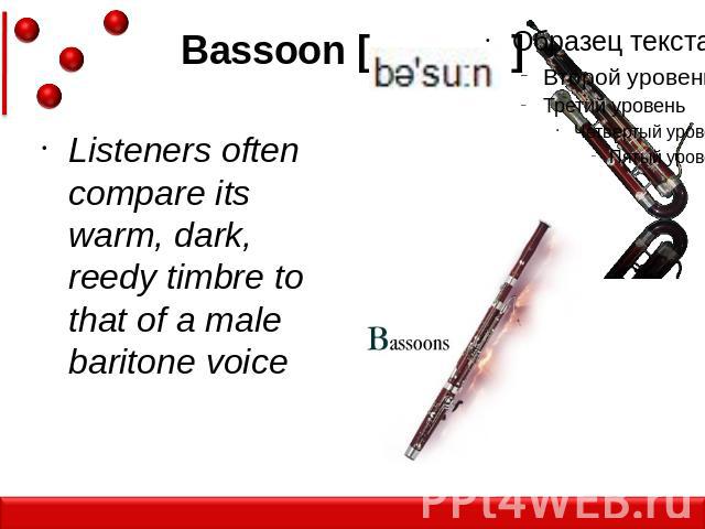 Bassoon [ ]Listeners often compare its warm, dark, reedy timbre to that of a male baritone voice