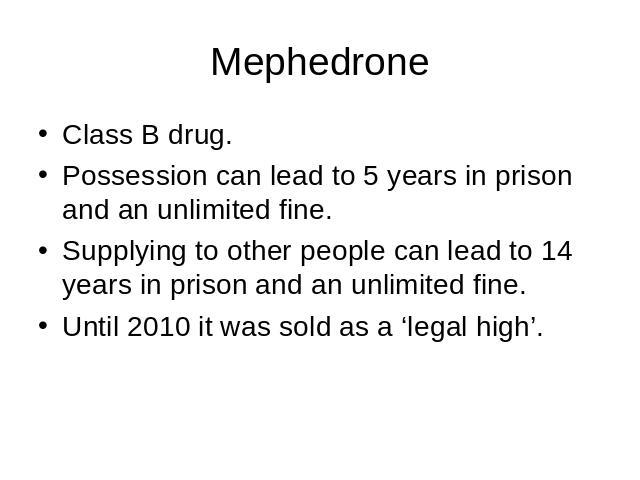 Mephedrone Class B drug.Possession can lead to 5 years in prison and an unlimited fine.Supplying to other people can lead to 14 years in prison and an unlimited fine.Until 2010 it was sold as a ‘legal high’.