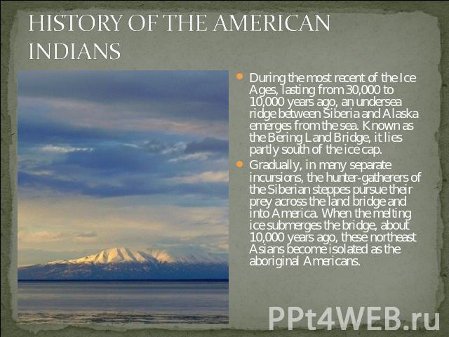 HISTORY OF THE AMERICAN INDIANS During the most recent of the Ice Ages, lasting from 30,000 to 10,000 years ago, an undersea ridge between Siberia and Alaska emerges from the sea. Known as the Bering Land Bridge, it lies partly south of the ice cap.…