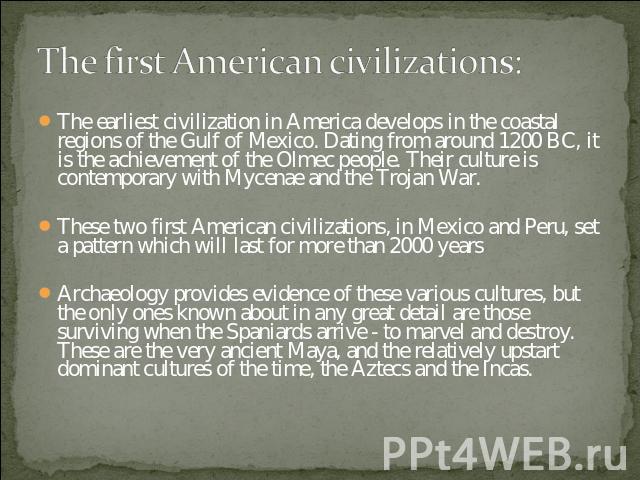 The first American civilizations: The earliest civilization in America develops in the coastal regions of the Gulf of Mexico. Dating from around 1200 BC, it is the achievement of the Olmec people. Their culture is contemporary with Mycenae and the T…