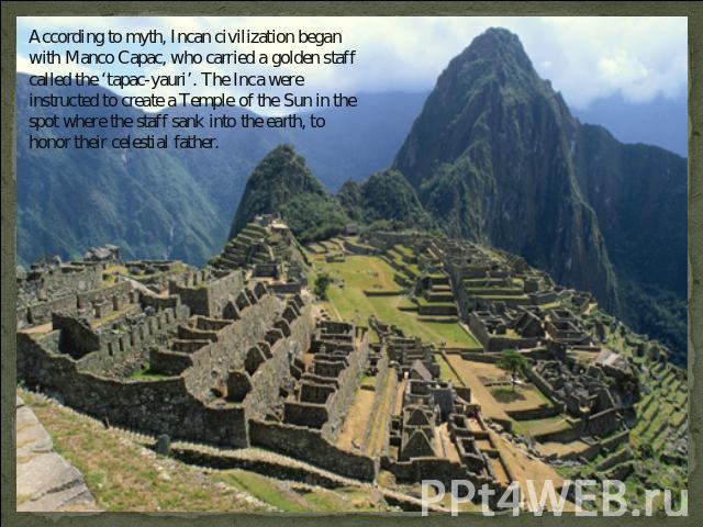 According to myth, Incan civilization began with Manco Capac, who carried a golden staff called the ‘tapac-yauri’. The Inca were instructed to create a Temple of the Sun in the spot where the staff sank into the earth, to honor their celestial father.