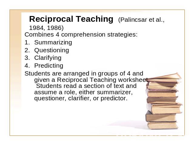 Reciprocal Teaching (Palincsar et al., 1984, 1986) Combines 4 comprehension strategies:SummarizingQuestioningClarifyingPredictingStudents are arranged in groups of 4 and given a Reciprocal Teaching worksheet. Students read a section of text and assu…
