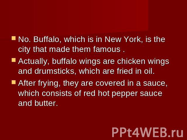 No. Buffalo, which is in New York, is the city that made them famous .Actually, buffalo wings are chicken wings and drumsticks, which are fried in oil. After frying, they are covered in a sauce, which consists of red hot pepper sauce and butter.