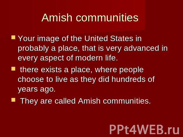 Amish communities Your image of the United States in probably a place, that is very advanced in every aspect of modern life. there exists a place, where people choose to live as they did hundreds of years ago. They are called Amish communities.