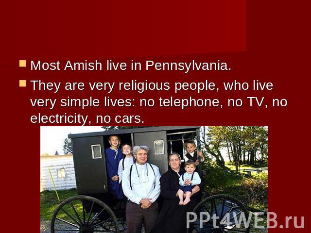 Most Amish live in Pennsylvania. They are very religious people, who live very simple lives: no telephone, no TV, no electricity, no cars.