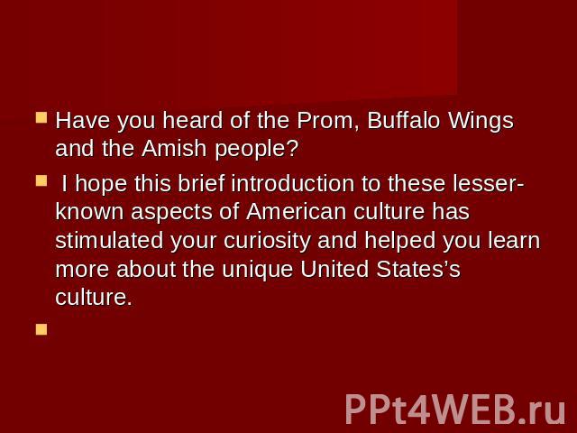 Have you heard of the Prom, Buffalo Wings and the Amish people? I hope this brief introduction to these lesser-known aspects of American culture has stimulated your curiosity and helped you learn more about the unique United States’s culture.