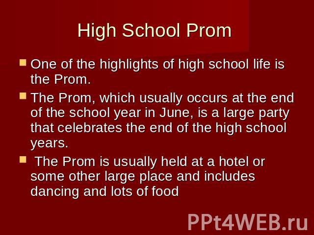 High School Prom One of the highlights of high school life is the Prom. The Prom, which usually occurs at the end of the school year in June, is a large party that celebrates the end of the high school years. The Prom is usually held at a hotel or s…