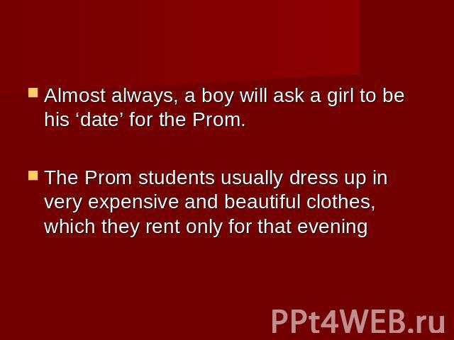 Almost always, a boy will ask a girl to be his ‘date’ for the Prom. The Prom students usually dress up in very expensive and beautiful clothes, which they rent only for that evening