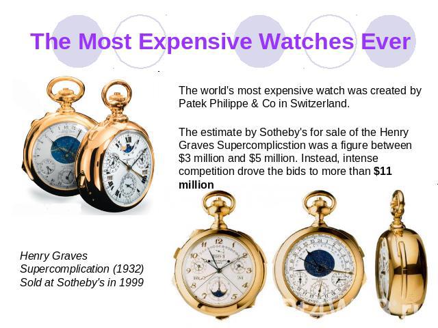 The Most Expensive Watches Ever The world's most expensive watch was creаted by Patek Philippe & Co in Switzerland. The estimate by Sotheby's for sale of the Henry Graves Superсоmplicstion was a figure between $3 million and $5 million. Instead, int…