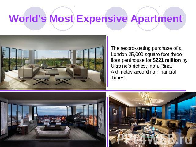 World's Most Expensive Apartment The record-setting purchase of a London 25,000 square foot three-floor penthouse for $221 million by Ukraine’s richest man, Rinat Akhmetov according Financial Times.