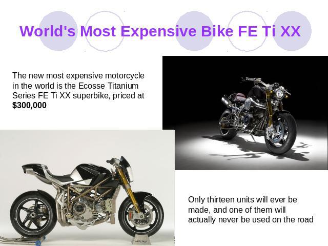 World's Most Expensive Bike FE Ti XX The new most expensive motorcycle in the world is the Ecosse Titanium Series FE Ti XX superbike, priced at $300,000 Only thirteen units will ever be made, and one of them will actually never be used on the road