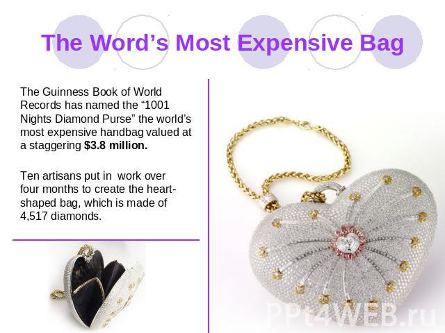 The Word’s Most Expensive Bag The Guinness Book of World Records has named the “1001 Nights Diamond Purse” the world’s most expensive handbag valued at a staggering $3.8 million. Ten artisans put in work over four months to create the heart-shaped b…