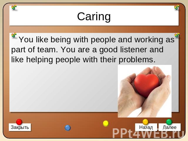 Caring You like being with people and working as part of team. You are a good listener and like helping people with their problems.