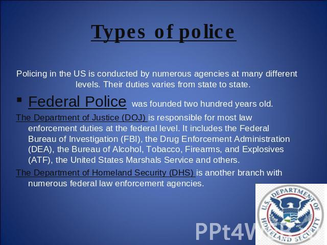 Types of police Policing in the US is conducted by numerous agencies at many different levels. Their duties varies from state to state.Federal Police was founded two hundred years old. The Department of Justice (DOJ) is responsible for most law enfo…