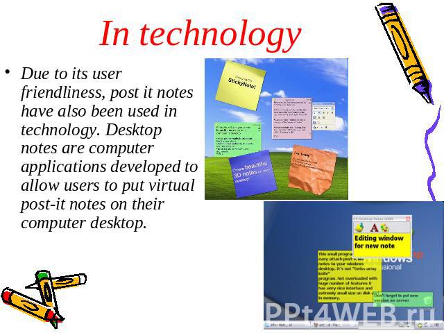 In technology Due to its user friendliness, post it notes have also been used in technology. Desktop notes are computer applications developed to allow users to put virtual post-it notes on their computer desktop.