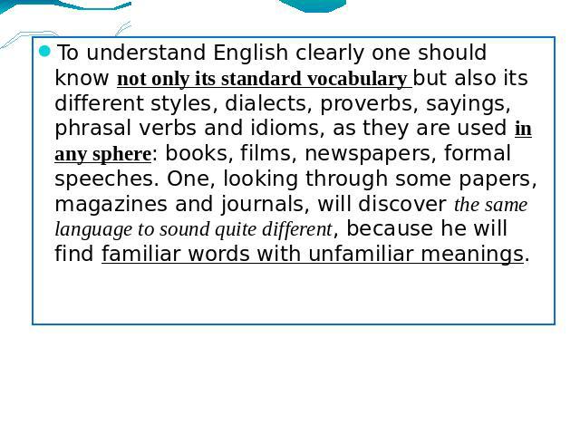 To understand English clearly one should know not only its standard vocabulary but also its different styles, dialects, proverbs, sayings, phrasal verbs and idioms, as they are used in any sphere: books, films, newspapers, formal speeches. One, look…