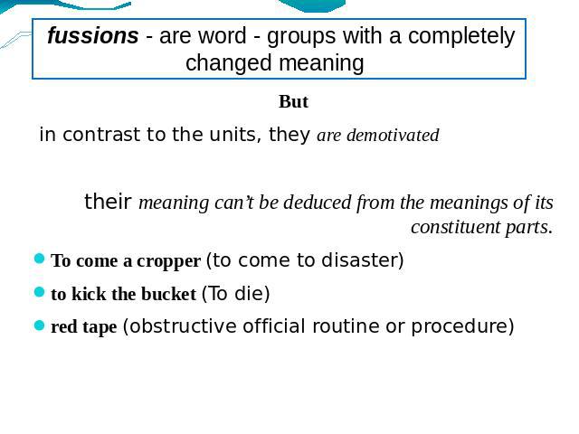 fussions - are word - groups with a completely changed meaning But in contrast to the units, they are demotivatedtheir meaning can’t be deduced from the meanings of its constituent parts.To come a cropper (to come to disaster)to kick the bucket (To …