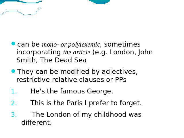 can be mono- or polylexemic, sometimes incorporating the article (e.g. London, John Smith, The Dead SeaThey can be modified by adjectives, restrictive relative clauses or PPsHe's the famous George.This is the Paris I prefer to forget. The London of …