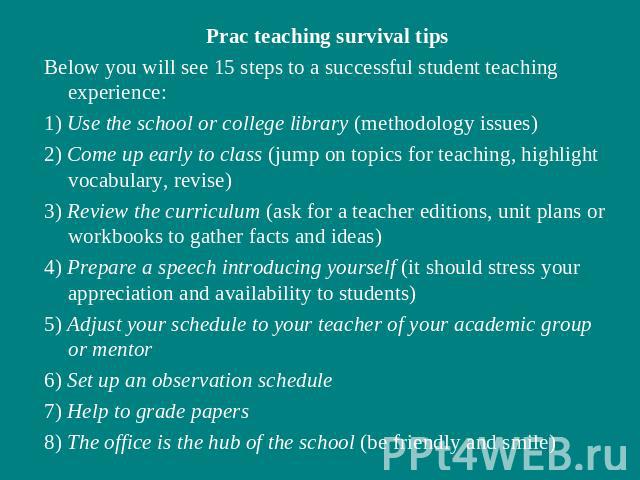 Prac teaching survival tipsBelow you will see 15 steps to a successful student teaching experience:1) Use the school or college library (methodology issues)2) Come up early to class (jump on topics for teaching, highlight vocabulary, revise)3) Revie…