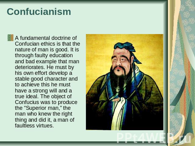 Confucianism A fundamental doctrine of Confucian ethics is that the nature of man is good. It is through faulty education and bad example that man deteriorates. He must by his own effort develop a stable good character and to achieve this he must ha…