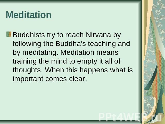 Meditation Buddhists try to reach Nirvana by following the Buddha's teaching and by meditating. Meditation means training the mind to empty it all of thoughts. When this happens what is important comes clear.