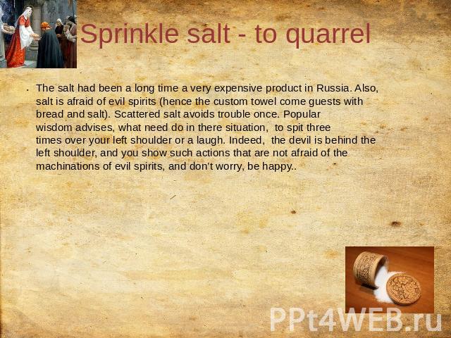 Sprinkle salt - to quarrel The salt had been a long time a very expensive product in Russia. Also, salt is afraid of evil spirits (hence the custom towel come guests with bread and salt). Scattered salt avoids trouble once. Popular wisdom advises, w…