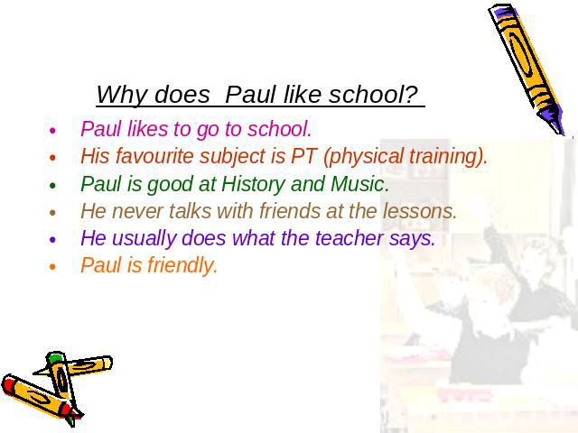 Why does Paul like school? Paul likes to go to school.His favourite subject is PT (physical training).Paul is good at History and Music.He never talks with friends at the lessons.He usually does what the teacher says.Paul is friendly.