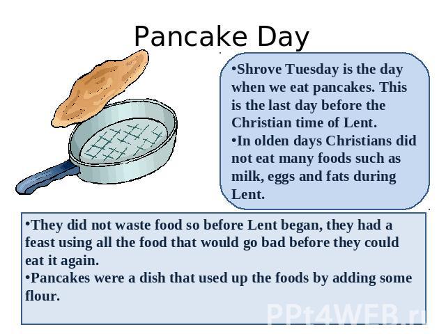 Pancake Day Shrove Tuesday is the day when we eat pancakes. This is the last day before the Christian time of Lent. In olden days Christians did not eat many foods such as milk, eggs and fats during Lent. They did not waste food so before Lent began…