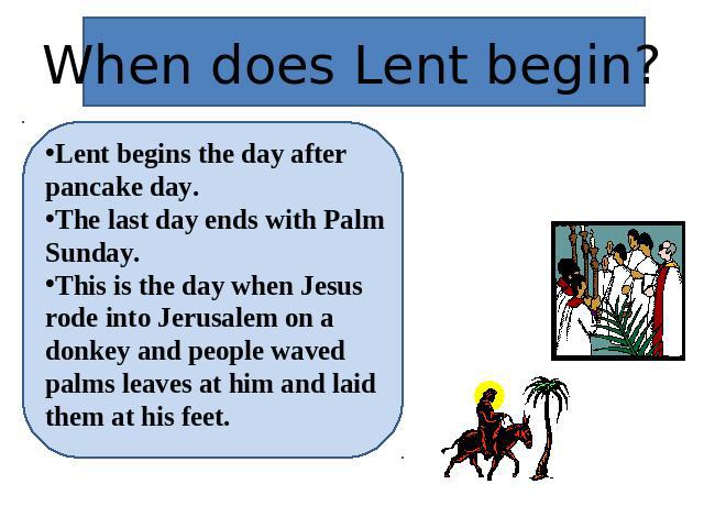 When does Lent begin? Lent begins the day after pancake day.The last day ends with Palm Sunday.This is the day when Jesus rode into Jerusalem on a donkey and people waved palms leaves at him and laid them at his feet.