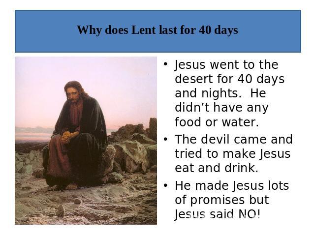 Why does Lent last for 40 days Jesus went to the desert for 40 days and nights. He didn’t have any food or water.The devil came and tried to make Jesus eat and drink.He made Jesus lots of promises but Jesus said NO!