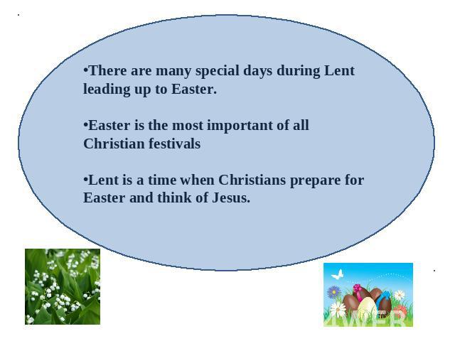 There are many special days during Lent leading up to Easter.Easter is the most important of all Christian festivalsLent is a time when Christians prepare for Easter and think of Jesus.