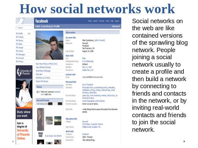 How social networks work Social networks on the web are like contained versions of the sprawling blog network. People joining a social network usually to create a profile and then build a network by connecting to friends and contacts in the network,…