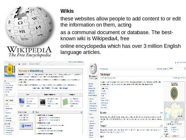 Wikisthese websites allow people to add content to or edit the information on them, actingas a communal document or database. The best-known wiki is Wikipedia4, freeonline encyclopedia which has over 3 million English language articles.
