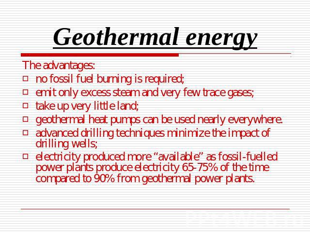 Geothermal energy The advantages:no fossil fuel burning is required;emit only excess steam and very few trace gases;take up very little land;geothermal heat pumps can be used nearly everywhere.advanced drilling techniques minimize the impact of dril…