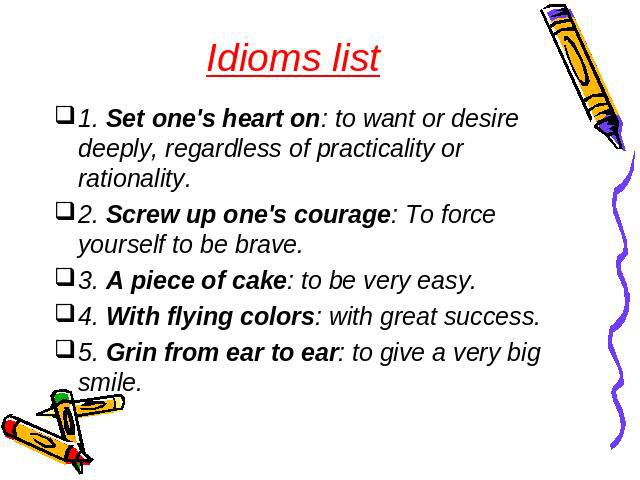  Idioms list 1. Set one's heart on: to want or desire deeply, regardless of practicality or rationality.2. Screw up one's courage: To force yourself to be brave. 3. A piece of cake: to be very easy.4. With flying colors: with great success. 5. Grin …