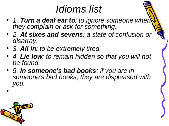 Idioms list 1. Turn a deaf ear to: to ignore someone when they complain or ask for something.2. At sixes and sevens: a state of confusion or disarray.3. All in: to be extremely tired.4. Lie low: to remain hidden so that you will not be found. 5. In …