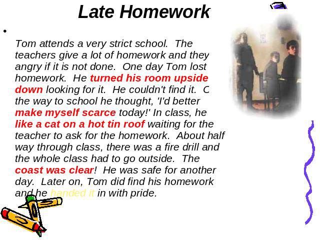 Late Homework Tom attends a very strict school.  The teachers give a lot of homework and they get angry if it is not done.  One day Tom lost his homework.  He turned his room upside down looking for it.  He couldn't find it.  On the way to school he…