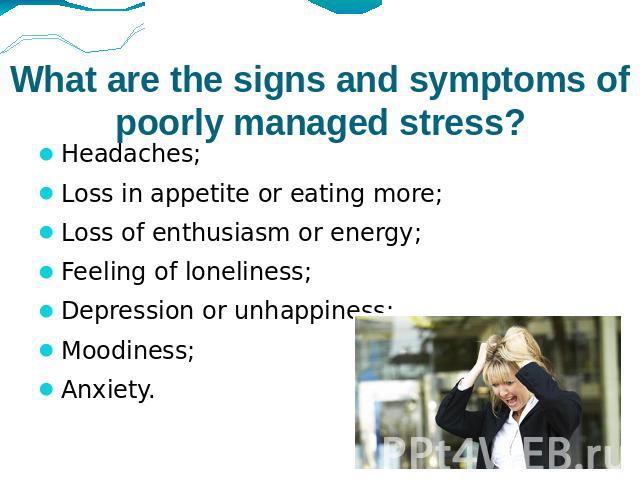 What are the signs and symptoms of poorly managed stress? Headaches; Loss in appetite or eating more;Loss of enthusiasm or energy;Feeling of loneliness;Depression or unhappiness;Moodiness;Anxiety.