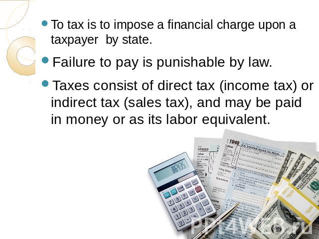 To tax is to impose a financial charge upon a taxpayer by state.Failure to pay is punishable by law.Taxes consist of direct tax (income tax) or indirect tax (sales tax), and may be paid in money or as its labor equivalent.