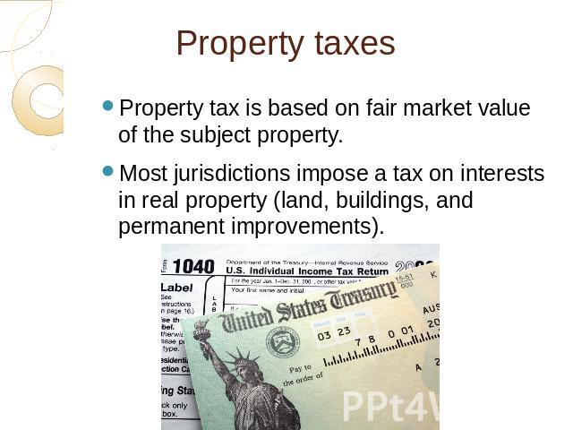 Property taxes Property tax is based on fair market value of the subject property.Most jurisdictions impose a tax on interests in real property (land, buildings, and permanent improvements).