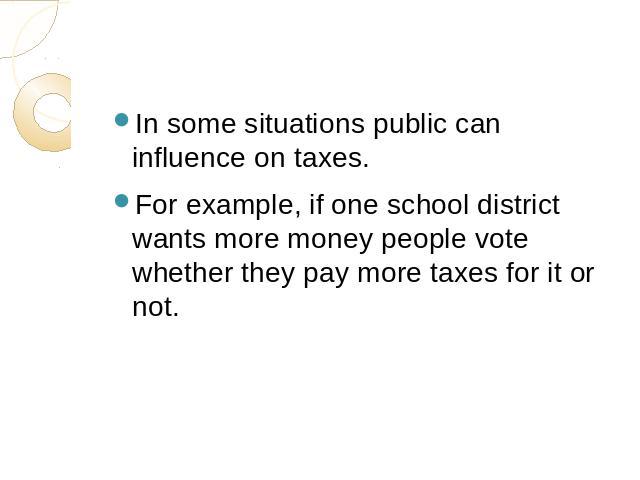 In some situations public can influence on taxes.For example, if one school district wants more money people vote whether they pay more taxes for it or not.