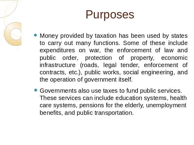 Purposes Money provided by taxation has been used by states to carry out many functions. Some of these include expenditures on war, the enforcement of law and public order, protection of property, economic infrastructure (roads, legal tender, enforc…