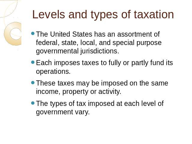 Levels and types of taxation The United States has an assortment of federal, state, local, and special purpose governmental jurisdictions. Each imposes taxes to fully or partly fund its operations. These taxes may be imposed on the same income, prop…