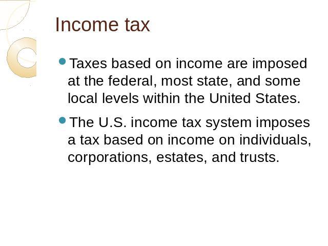 Income tax Taxes based on income are imposed at the federal, most state, and some local levels within the United States.The U.S. income tax system imposes a tax based on income on individuals, corporations, estates, and trusts.