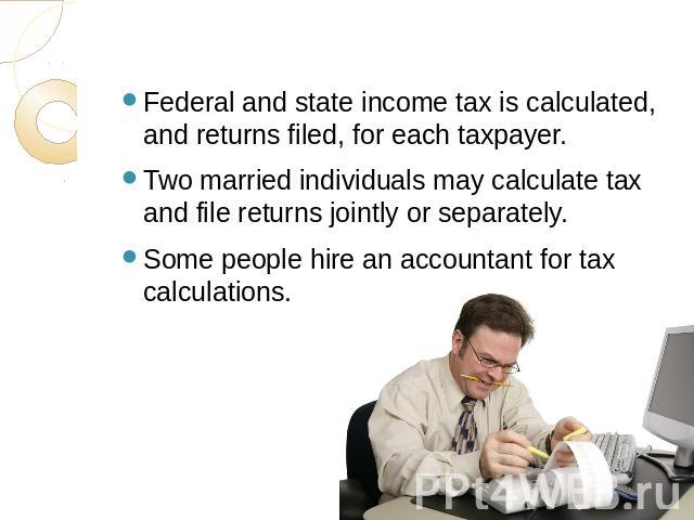 Federal and state income tax is calculated, and returns filed, for each taxpayer. Two married individuals may calculate tax and file returns jointly or separately.Some people hire an accountant for tax calculations.