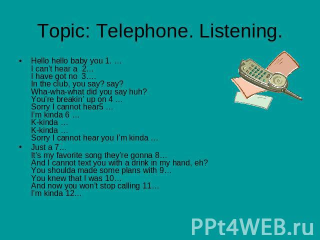 Topic: Telephone. Listening Hello hello baby you 1. …I can’t hear a 2…I have got no 3….In the club, you say? say? Wha-wha-what did you say huh? You’re breakin’ up on 4 …Sorry I cannot hear5 …I’m kinda 6 …K-kinda … K-kinda … Sorry I cannot hear you I…